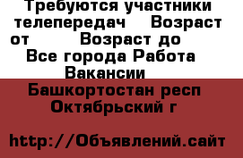 Требуются участники телепередач. › Возраст от ­ 18 › Возраст до ­ 60 - Все города Работа » Вакансии   . Башкортостан респ.,Октябрьский г.